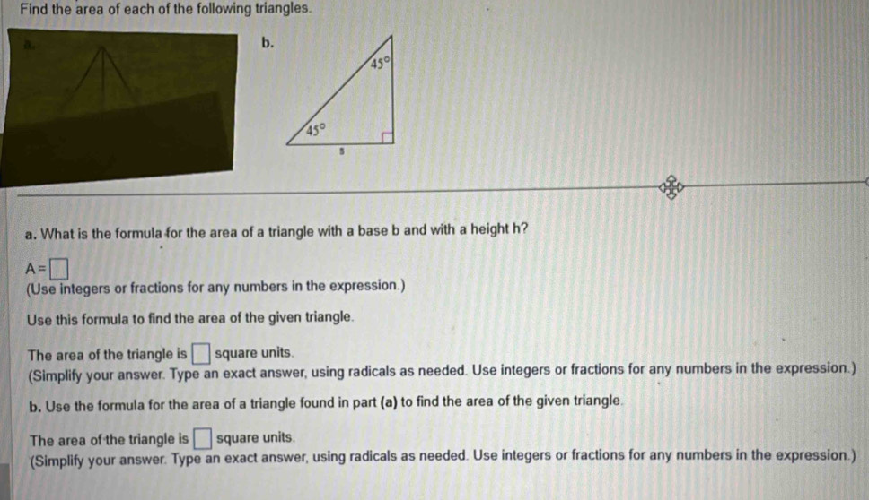 Find the area of each of the following triangles.
b.
a. What is the formula for the area of a triangle with a base b and with a height h?
A=□
(Use integers or fractions for any numbers in the expression.)
Use this formula to find the area of the given triangle.
The area of the triangle is □ square units.
(Simplify your answer. Type an exact answer, using radicals as needed. Use integers or fractions for any numbers in the expression.)
b. Use the formula for the area of a triangle found in part (a) to find the area of the given triangle.
The area of the triangle is □ square units.
(Simplify your answer. Type an exact answer, using radicals as needed. Use integers or fractions for any numbers in the expression.)