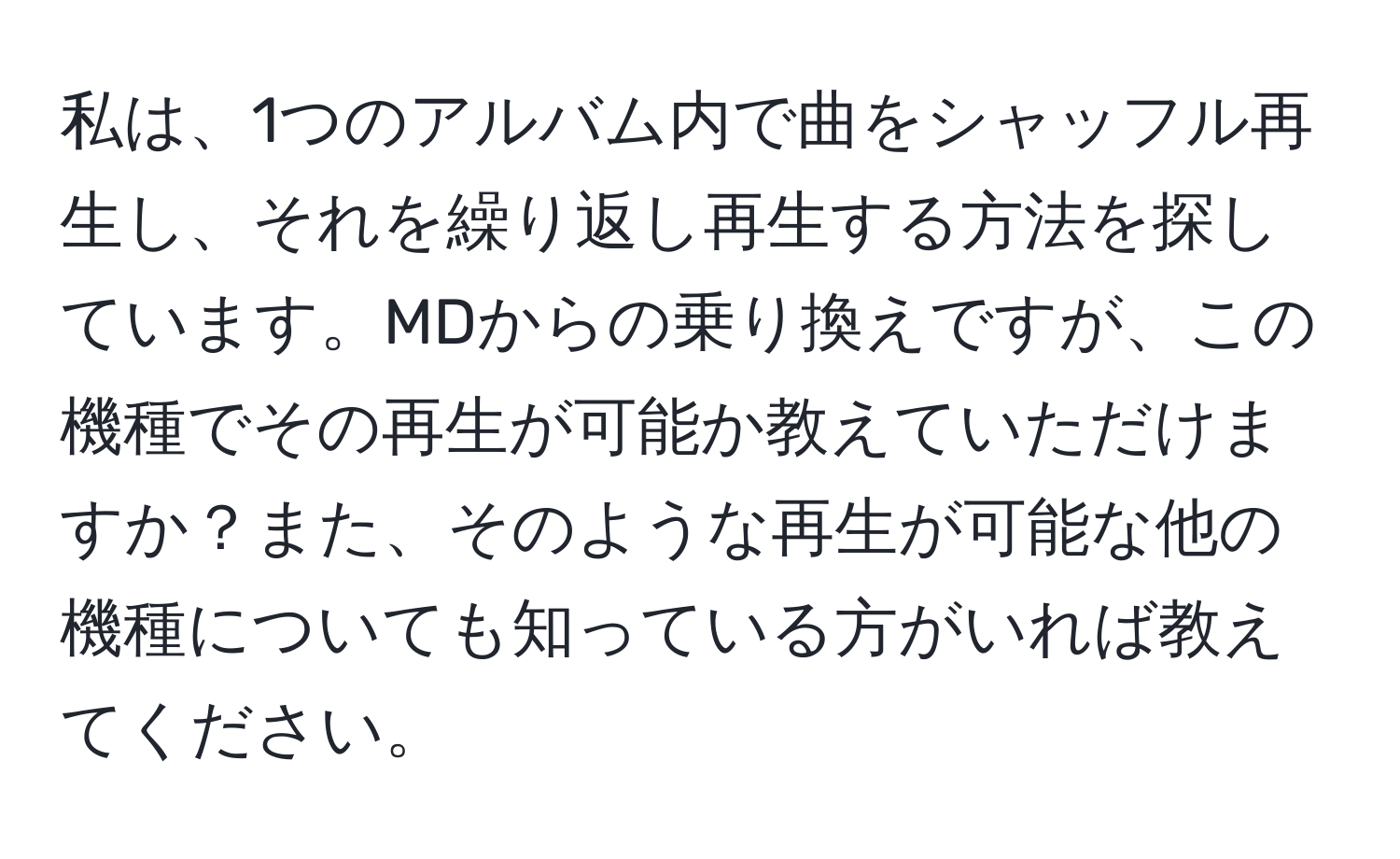 私は、1つのアルバム内で曲をシャッフル再生し、それを繰り返し再生する方法を探しています。MDからの乗り換えですが、この機種でその再生が可能か教えていただけますか？また、そのような再生が可能な他の機種についても知っている方がいれば教えてください。