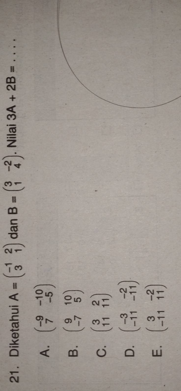 Diketahui A=beginpmatrix -1&2 3&1endpmatrix dan B=beginpmatrix 3&-2 1&4endpmatrix. Nilai 3A+2B= _
A. beginpmatrix -9&-10 7&-5endpmatrix
B. beginpmatrix 9&10 -7&5endpmatrix
C. beginpmatrix 3&2 11&11endpmatrix
D. beginpmatrix -3&-2 -11&-11endpmatrix
E. beginpmatrix 3&-2 -11&11endpmatrix