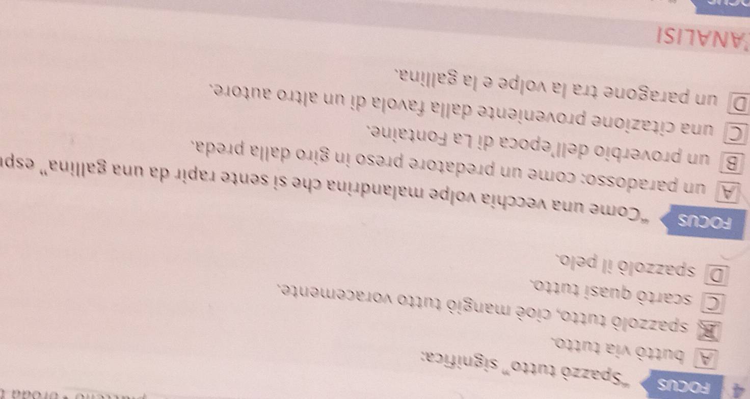 FOCUS “Spazzò tutto” significa:
Abuttò via tutto.
E spazzolò tutto, cioè mangiò tutto voracemente.
C scartò quasi tutto.
D spazzolò il pelo.
FOCUS * “Come una vecchia volpe malandrina che si sente rapir da una gallina'' espí
A un paradosso: come un predatore preso in giro dalla preda.
B un proverbio dell'epoca di La Fontaine.
C una citazione proveniente dalla favola di un altro autore.
D un paragone tra la volpe e la gallina.
ANALISI