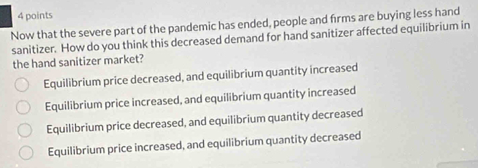 Now that the severe part of the pandemic has ended, people and firms are buying less hand
sanitizer. How do you think this decreased demand for hand sanitizer affected equilibrium in
the hand sanitizer market?
Equilibrium price decreased, and equilibrium quantity increased
Equilibrium price increased, and equilibrium quantity increased
Equilibrium price decreased, and equilibrium quantity decreased
Equilibrium price increased, and equilibrium quantity decreased