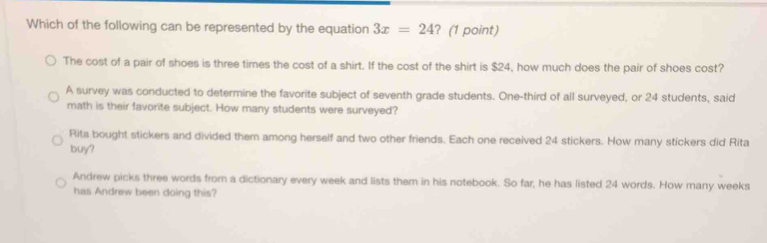 Which of the following can be represented by the equation 3x=24 ? (1 point)
The cost of a pair of shoes is three times the cost of a shirt. If the cost of the shirt is $24, how much does the pair of shoes cost?
A survey was conducted to determine the favorite subject of seventh grade students. One-third of all surveyed, or 24 students, said
math is their favorite subject. How many students were surveyed?
Rita bought stickers and divided them among herself and two other friends. Each one received 24 stickers. How many stickers did Rita
buy?
Andrew picks three words from a dictionary every week and lists them in his notebook. So far, he has listed 24 words. How many weeks
has Andrew been doing this?