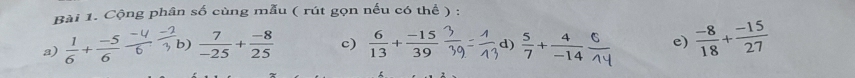 Cộng phân số cùng mẫu ( rút gọn nếu có thể ) : 
a)  1/6 + (-5)/6  frac 6 b)  7/-25 + (-8)/25  c)  6/13 + (-15)/39  d) ;+=i4 e)  (-8)/18 + (-15)/27 