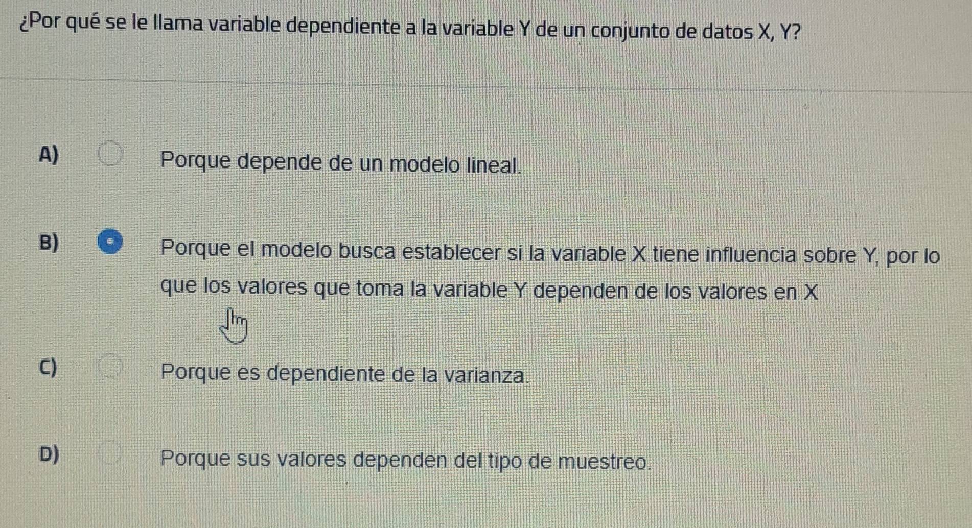 ¿Por qué se le llama variable dependiente a la variable Y de un conjunto de datos X, Y?
A)
Porque depende de un modelo lineal.
B)
Porque el modelo busca establecer si la variable X tiene influencia sobre Y, por lo
que los valores que toma la variable Y dependen de los valores en X
C)
Porque es dependiente de la varianza.
D)
Porque sus valores dependen del tipo de muestreo.