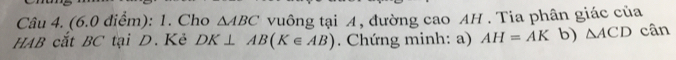 Cho △ ABC vuông tại A, đường cao AH. Tia phân giác của 
HAB cắt BC tại D. Kẻ DK⊥ AB(K∈ AB). Chứng minh: a) AH=AK b) △ ACD cân