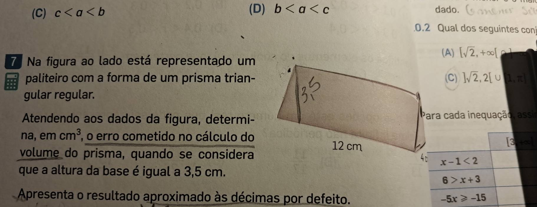 (C) c
(D) b dado.
0.2 Qual dos seguintes con
(A) [sqrt(2),+∈fty [ (
7. Na figura ao lado está representado um
paliteiro com a forma de um prisma trian-(C) ]sqrt(2),2[∪ [1,π ]
gular regular.
Atendendo aos dados da figura, determi-Para cada inequação, assir
na, em cm^3 , o erro cometido no cálculo do
volume do prisma, quando se considera
que a altura da base é igual a 3,5 cm.
Apresenta o resultado aproximado às décimas por defeito.