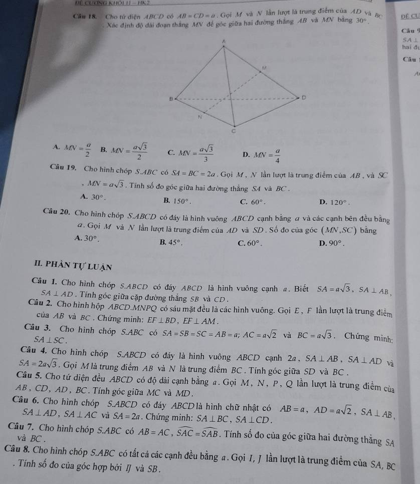 ĐL CươnG khối 1 - 1K2
Cầu 18. Cho tử diện ABCD có AB=CD=a.  Gọi M và N lần lượt là trung điểm của AD vã BC Đề CU
. Xác định độ đài đoạn thắng MN để góc giữa hai đường thắng AB và MN bằng 30°.
Câu 9
SA ⊥
hai dì
Câu
A
A. MN= a/2  B. MN= asqrt(3)/2  C. MN= asqrt(3)/3  D. MN= a/4 
Câu 19. Cho hình chóp S.ABC có SA=BC=2a Gọi M , N lần lượt là trung điểm của AB , và SC
MN=asqrt(3). Tính số đo góc giữa hai đường thẳng SA và BC .
A. 30°.
B. 150°. C. 60°. D. 120°.
Câu 20. Cho hình chóp S.ABCD có đáy là hình vuông ABCD cạnh bằng a và các cạnh bên đều bằng
đ. Gọi M và N lần lượt là trung điểm của AD và SD . Số đo của góc (MN,SC) 1 bằng
A. 30°. D. 90°.
B. 45°. C. 60°.
II. phản tự luận
Câu 1. Cho hình chóp S.ABCD có đáy ABCD là hình vuông cạnh a. Biết SA=asqrt(3),SA⊥ AB,
SA⊥ AD.  Tính góc giữa cặp đường thắng SB và CD .
Câu 2. Cho hình hộp ABCD.MNPQ có sáu mặt đều là các hình vuông. Gọi E , F lần lượt là trung điểm
của AB và BC . Chứng minh: EF⊥ BD,EF⊥ AM.
Câu 3. Cho hình chóp S.ABC có SA=SB=SC=AB=a;AC=asqrt(2) và BC=asqrt(3). Chứng minh:
SA⊥ SC.
Câu 4. Cho hình chóp S.ABCD có đáy là hình vuông ABCD cạnh 2a, SA⊥ AB,SA⊥ AD và
SA=2asqrt(3). Gọi M là trung điểm AB và N là trung điểm BC . Tính góc giữa SD và BC .
Câu 5. Cho tứ diện đều ABCD có độ dài cạnh bằng a. Gọi M, N, P, Q lần lượt là trung điểm của
AB, CD, AD, BC. Tính góc giữa MC và MD.
Câu 6. Cho hình chóp S.ABCD có đáy ABCD là hình chữ nhật có AB=a,AD=asqrt(2),SA⊥ AB,
SA⊥ AD,SA⊥ AC và SA=2a. Chứng minh: SA⊥ BC,SA⊥ CD.
Câu 7. Cho hình chóp S.ABC có AB=AC,widehat SAC=widehat SAB. Tính số đo của góc giữa hai đường thắng SA
và BC  .
Câu 8. Cho hình chóp S.ABC có tất cả các cạnh đều bằng a. Gọi I, J lần lượt là trung điểm của SA, BC
. Tính số đo của góc hợp bởi IJ và SB .