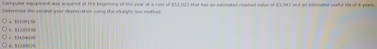 Computer equipment was acquired at the beginning of the year at a cost of $52,023 that has an estimated residual value of $3,943 and an estimated useful life of 4 years.
Determine the second-year depreciation using the straight-line method.
a. $13,991.50
b. $12,020.00
c. $24,040.00
d. $13,005.75