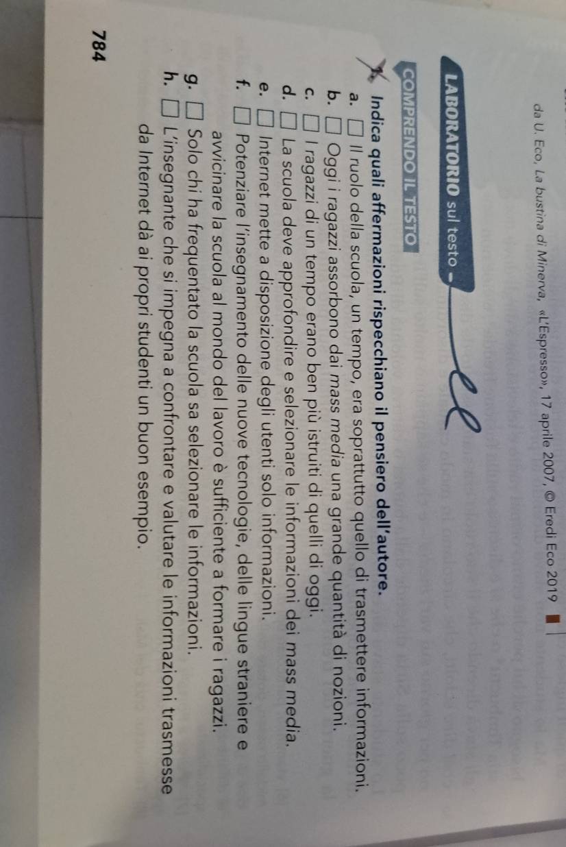 da U. Eco, La bustina di Minerva, «L’Espresso», 17 aprile 2007, © Eredi Eco 2019
LABORATORIO sul testo
COMPRENDO IL TESTO
Indica quali affermazioni rispecchiano il pensiero dell’autore.
a. 、 □ Il ruolo della scuola, un tempo, era soprattutto quello di trasmettere informazioni.
b. □ Oggi i ragazzi assorbono dai mass media una grande quantità di nozioni.
C. □ I ragazzi di un tempo erano ben più istruiti di quelli di oggi.
d. □ La scuola deve approfondire e selezionare le informazioni dei mass media.
e. □ Internet mette a disposizione degli utenti solo informazioni.
f. □ Potenziare l’insegnamento delle nuove tecnologie, delle lingue straniere e
avvicinare la scuola al mondo del lavoro è sufficiente a formare i ragazzi.
g. □ Solo chi ha frequentato la scuola sa selezionare le informazioni.
h. □  L’insegnante che si impegna a confrontare e valutare le informazioni trasmesse
da Internet dà ai propri studenti un buon esempio.
784