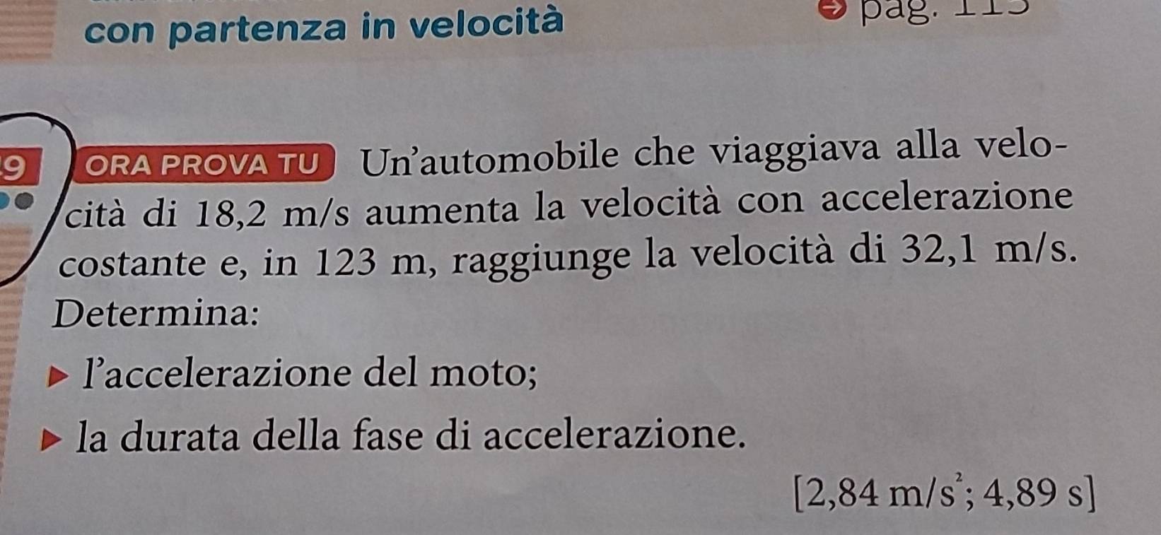 con partenza in velocità pag. 115
a ORA PROVA TU Un'automobile che viaggiava alla velo- 
cità di 18,2 m/s aumenta la velocità con accelerazione 
costante e, in 123 m, raggiunge la velocità di 32,1 m/s. 
Determina: 
l’accelerazione del moto; 
la durata della fase di accelerazione.
[2,84m/s^2;4,89s]