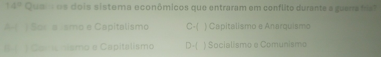 14° Quai os dois sistema econômicos que entraram em conflito durante a guerra fria?
A- ) Sor a Jsmo e Capitalismo C-( ) Capitalismo e Anarquismo
B ( ) Coml nismo e Capitalismo D-( ) Socialismo e Comunismo