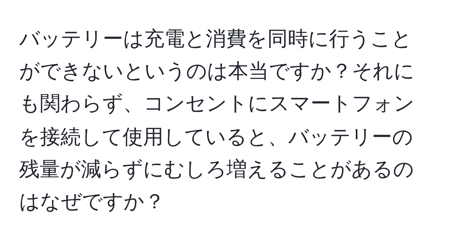 バッテリーは充電と消費を同時に行うことができないというのは本当ですか？それにも関わらず、コンセントにスマートフォンを接続して使用していると、バッテリーの残量が減らずにむしろ増えることがあるのはなぜですか？