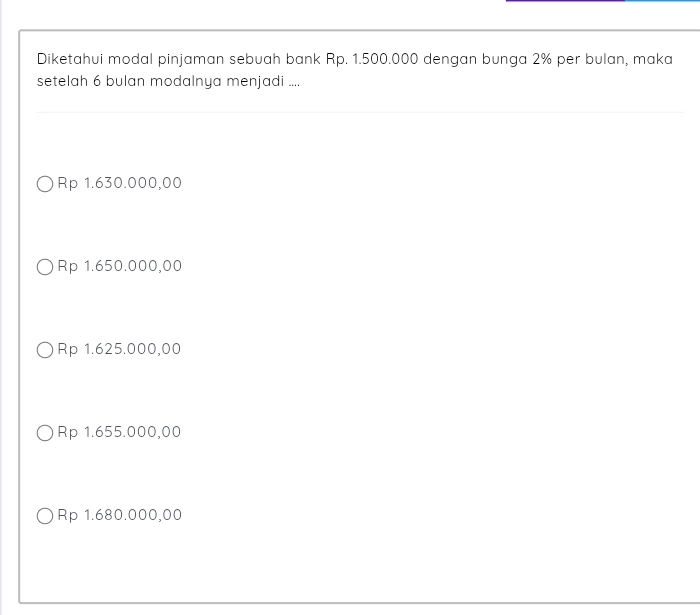 Diketahui modal pinjaman sebuah bank Rp. 1.500.000 dengan bunga 2% per bulan, maka
setelah 6 bulan modalnya menjadi ....
Rp 1.630.000,00
Rp 1.650.000,00
Rp 1.625.000,00
Rp 1.655.000,00
Rp 1.680.000,00