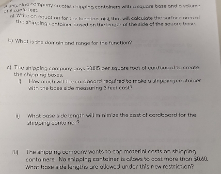 of 8 cubic feet. A shipping company creates shipping containers with a square base and a volume 
) Write an equation for the function, a(s), that will calculate the surface area of 
the shipping container based on the length of the side of the square base. 
b) What is the domain and range for the function? 
c) The shipping company pays $0.015 per square foot of cardboard to create 
the shipping boxes. 
i) How much will the cardboard required to make a shipping container 
with the base side measuring 3 feet cost? 
ii) What base side length will minimize the cost of cardboard for the 
shipping container? 
iii) The shipping company wants to cap material costs on shipping 
containers. No shipping container is allows to cost more than $0.60. 
What base side lengths are allowed under this new restriction?