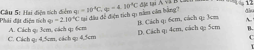 Hai điện tích điểm q_1=10^(-8)C, q_2=4.10^(-8)C đặt tại A và B các
n trong da 12
Phải đặt điện tích q_3=2.10^(-6)C tại đâu để điện tích q3 nằm cân bằng?
đâu
B. Cách q_16cm , cách q_23cm
A.
A. Cách q1 3cm, cách q_26cm q_14cm , cách q_25cm B.
D. Cách
C. Cách q1 4, 5cm, cách q_24, 5cm
C
T