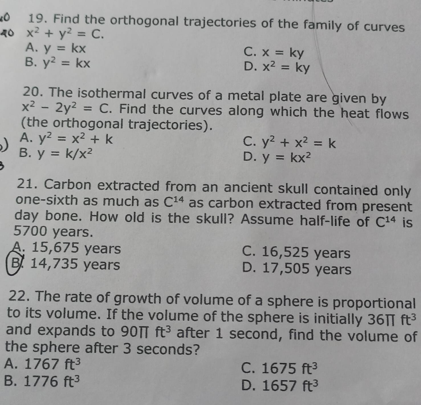 Find the orthogonal trajectories of the family of curves
x^2+y^2=C.
A. y=kx
C. x=ky
B. y^2=kx
D. x^2=ky
20. The isothermal curves of a metal plate are given by
x^2-2y^2=C. Find the curves along which the heat flows
(the orthogonal trajectories).
A. y^2=x^2+k y^2+x^2=k
C.
B. y=k/x^2
D. y=kx^2
21. Carbon extracted from an ancient skull contained only
one-sixth as much as C^(14) as carbon extracted from present
day bone. How old is the skull? Assume half-life of C^(14) is
5700 years.
A. 15,675 years C. 16,525 years
B. 14,735 years D. 17,505 years
22. The rate of growth of volume of a sphere is proportional
to its volume. If the volume of the sphere is initially 36π ft^3
and expands to 90π ft^3 after 1 second, find the volume of
the sphere after 3 seconds?
A. 1767ft^3
C. 1675ft^3
B. 1776ft^3
D. 1657ft^3