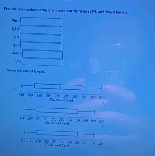 Find the five-number summary and interquartile range (IQR), and draw a boxplot.
Min=□ .
Q1=□ .
Q2=□
Q3=□ .
Max =□
□ 
IQR=□ .
Select the correct boxplot.