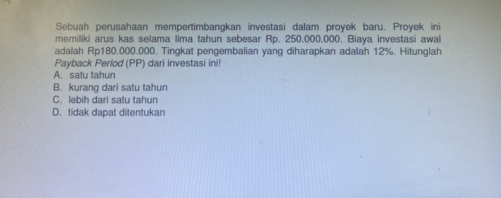 Sebuah perusahaan mempertimbangkan investasi dalam proyek baru. Proyek ini
memiliki arus kas selama lima tahun sebesar Rp. 250.000.000. Biaya investasi awal
adalah Rp180.000.000. Tingkat pengembalian yang diharapkan adalah 12%. Hitunglah
Payback Period (PP) dari investasi ini!
A. satu tahun
B. kurang dari satu tahun
C. lebih dari satu tahun
D. tidak dapat ditentukan