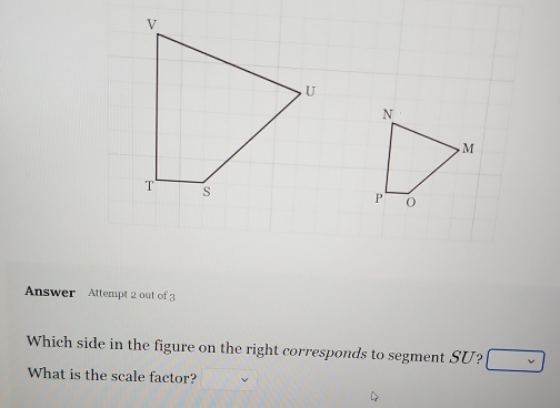 Answer Attempt 2 out of 3 
Which side in the figure on the right corresponds to segment SU? 
What is the scale factor?