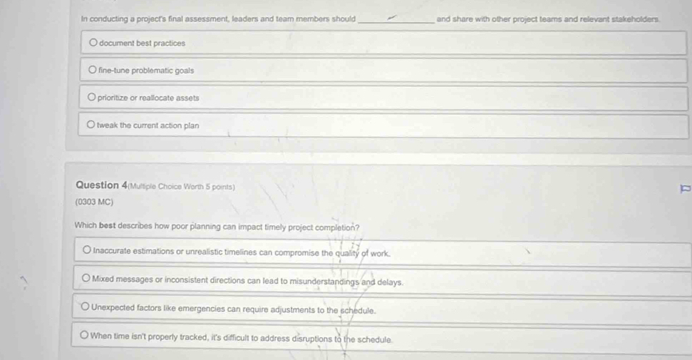 In conducting a project's final assessment, leaders and team members should _and share with other project teams and relevant stakeholders.
O document best practices
fine-tune problematic goals
prioritize or reallocate assets
tweak the current action plan
Question 4(Multiple Choice Worth 5 points)
(0303 MC)
Which best describes how poor planning can impact timely project completion?
O Inaccurate estimations or unrealistic timelines can compromise the quality of work.
Mixed messages or inconsistent directions can lead to misunderstandings and delays.
Unexpected factors like emergencies can require adjustments to the schedule.
When time isn't properly tracked, it's difficult to address disruptions to the schedule.