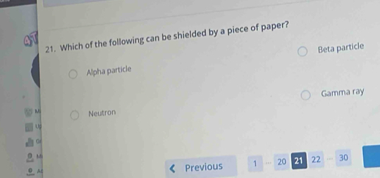 Which of the following can be shielded by a piece of paper?
Alpha particle Beta particle
Gamma ray
Neutron
Up
G
M
Previous 1 20 21 22 30