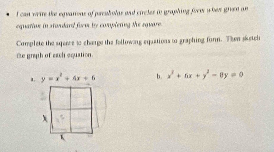 can write the equations of parabolas and circles in graphing form when given an
equation in standard form by completing the square.
Complete the square to change the following equations to graphing form. Then sketch
the graph of each equation.
a. y=x^2+4x+6
b. x^2+6x+y^2-6y=0
x
K