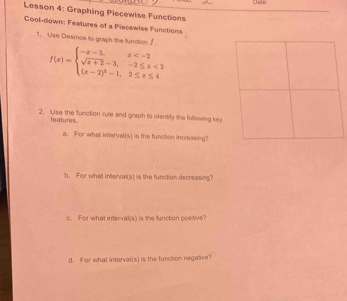 Date: 
Lesson 4: Graphing Piecewise Functions 
Cool-down: Features of a Piecewise Functions 
1. Use Desmos to graph the function ∫.
f(x)=beginarrayl -x-5,x <2 (x-2)^2-1,2≤ x≤ 4endarray.
2. Use the function rule and graph to identify the following key 
features. 
a. For what interval(s) is the function increasing? 
b. For what interval(s) is the function decreasing? 
c. For what interval(s) is the function positive? 
d. For what interval(s) is the function negative?