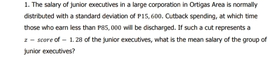 The salary of junior executives in a large corporation in Ortigas Area is normally 
distributed with a standard deviation of P15, 600. Cutback spending, at which time 
those who earn less than P85, 000 will be discharged. If such a cut represents a
z - score of - 1. 28 of the junior executives, what is the mean salary of the group of 
junior executives?