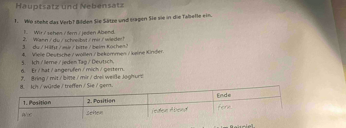 Hauptsatz und Nebensatz 
1. Wo steht das Verb? Bilden Sie Sätze und tragen Sie sie in die Tabelle ein. 
1. Wir / sehen / fern / jeden Abend. 
2. Wann / du / schreibst / mir / wieder? 
3. du / Hilfst / mir / bitte / beim Kochen? 
4. Viele Deutsche / wollen / bekommen / keine Kinder. 
5. Ich / lerne / jeden Tag / Deutsch. 
6. Er / hat / angerufen / mich / gestern. 
7. Bring / mit / bitte / mir / drei weiße Joghurt! 
8. Ich / würde / treffen / Sie / gern. 
Reisni