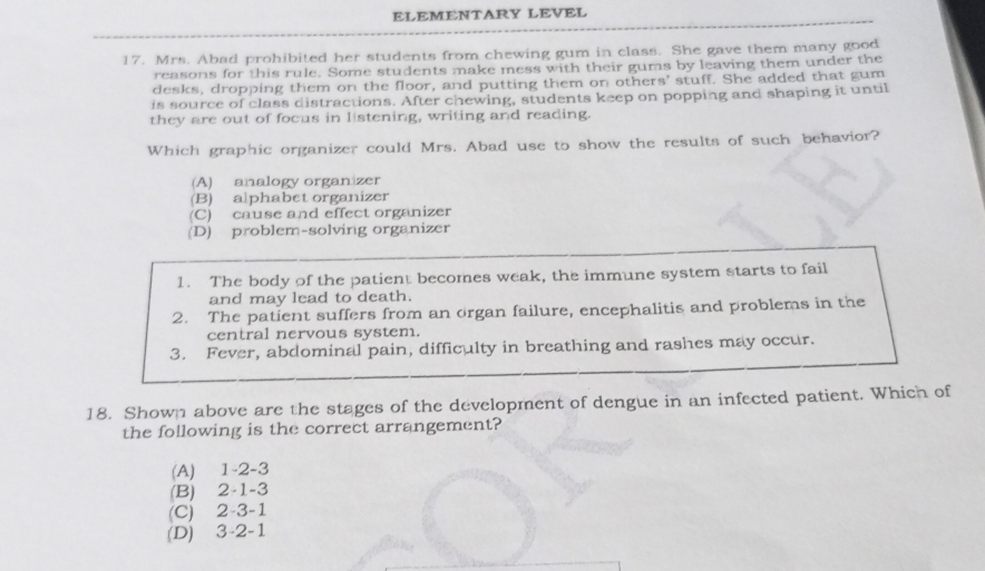 ELEMENTARY LEVEL
17. Mrs. Abad prohibited her students from chewing gum in class. She gave them many good
reasons for this rule. Some students make mess with their gums by leaving them under the
desks, dropping them on the floor, and putting them on others' stuff. She added that gum
is source of class distractions. After chewing, students keep on popping and shaping it until
they are out of focus in listening, writing and reading.
Which graphic organizer could Mrs. Abad use to show the results of such behavior?
(A) analogy organizer
(B) alphabet organizer
(C) cause and effect organizer
(D) problem-solving organizer
1. The body of the patient becomes weak, the immune system starts to fail
and may lead to death.
2. The patient suffers from an organ failure, encephalitis and problems in the
central nervous system.
3. Fever, abdominal pain, difficulty in breathing and rashes may occur.
18. Shown above are the stages of the development of dengue in an infected patient. Which of
the following is the correct arrangement?
(A) 1 -2 -3
(B) 2 -1 -3
(C) 2 -3 -1
(D) 3 -2 -1