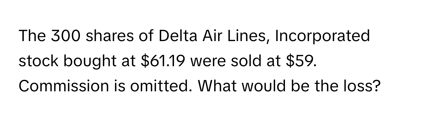 The 300 shares of Delta Air Lines, Incorporated stock bought at $61.19 were sold at $59. Commission is omitted. What would be the loss?