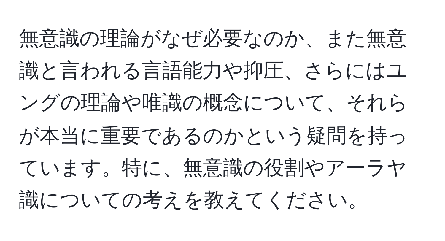 無意識の理論がなぜ必要なのか、また無意識と言われる言語能力や抑圧、さらにはユングの理論や唯識の概念について、それらが本当に重要であるのかという疑問を持っています。特に、無意識の役割やアーラヤ識についての考えを教えてください。