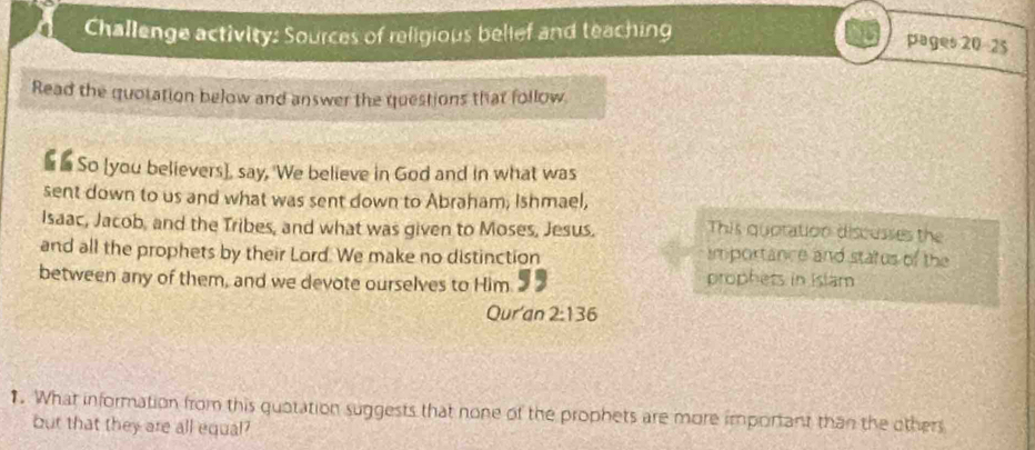 Challenge activity: Sources of religious belief and teaching 
pages 20-25 
Read the quotation below and answer the questions that follow 
s So [you believers], say, 'We believe in God and in what was 
sent down to us and what was sent down to Abraham; Ishmael, 
Isaac, Jacob, and the Tribes, and what was given to Moses, Jesus. This quotation discusses the 
and all the prophets by their Lord. We make no distinction importance and status of the 
between any of them, and we devote ourselves to Him prophess in Islam 
Qur'an 2:136. What information from this quotation suggests that none of the prophets are more important than the other 
but that they are all equal?