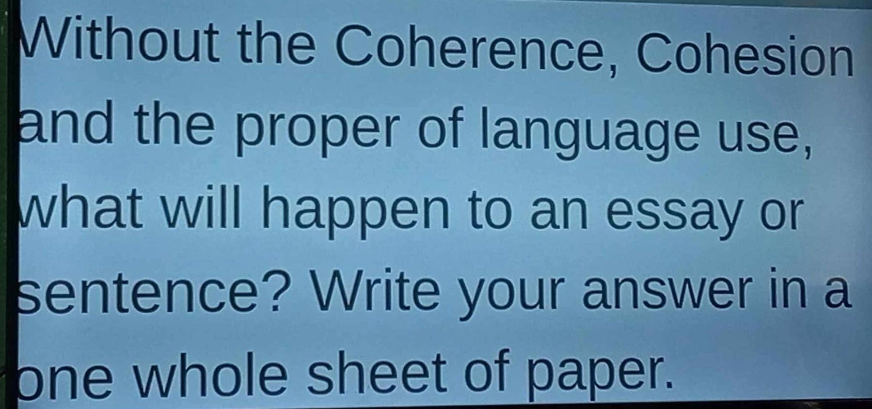 Without the Coherence, Cohesion 
and the proper of language use, 
what will happen to an essay or 
sentence? Write your answer in a 
one whole sheet of paper.