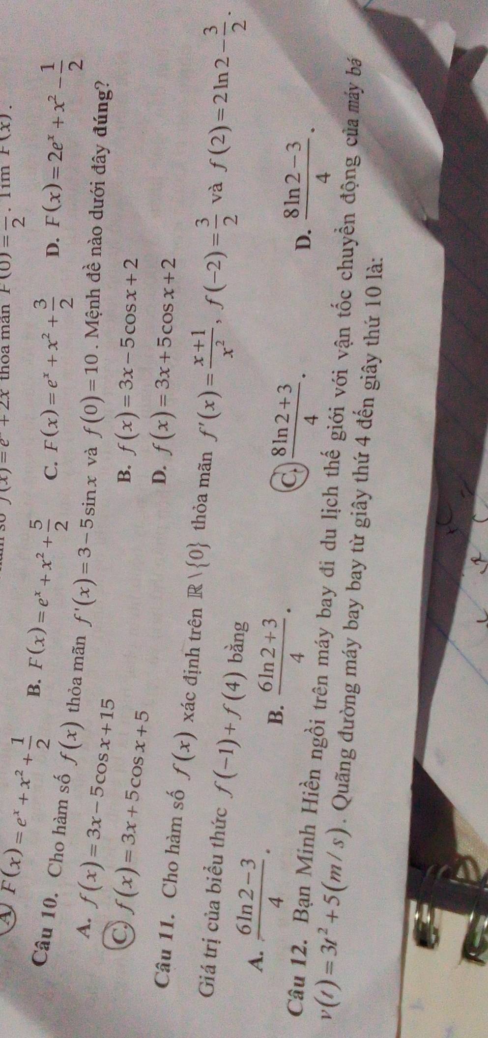 f(x)=e+2x thòa mãn F(0)=frac 2. lim F(x).
F(x)=e^x+x^2+ 1/2  B. F(x)=e^x+x^2+ 5/2  C. F(x)=e^x+x^2+ 3/2  D. F(x)=2e^x+x^2- 1/2 
Câu 10. Cho hàm số f(x) thỏa mãn f'(x)=3-5sin x và f(0)=10. Mệnh đề nào dưới đây đúng?
A. f(x)=3x-5cos x+15
C f(x)=3x+5cos x+5
B. f(x)=3x-5cos x+2
D. f(x)=3x+5cos x+2
Câu 11. Cho hàm số f(x) xác định trên R/ 0 thỏa mãn f'(x)= (x+1)/x^2 , f(-2)= 3/2  và f(2)=2ln 2- 3/2 . 
Giá trị của biểu thức f(-1)+f(4) bàng
A.  (6ln 2-3)/4 .  (8ln 2+3)/4 .
B.  (6ln 2+3)/4 . 
C.
D.  (8ln 2-3)/4 . 
Câu 12. Bạn Minh Hiền ngồi trên máy bay đi du lịch thế giới với vận tốc chuyền động của máy bá
v(t)=3t^2+5(m/s). Quãng đường máy bay bay từ giây thứ 4 đến giây thứ 10 là: