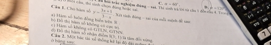 C. alpha =60°. D. alpha =120°
, 
Mo i cầu, thí sinh chọn dùng hoặc sai. hu hoi trác nghiệm đùng - sai. Thi sinh trà lời từ cầu 1 đến cầu 4. Trong n =5;A、 HC,A
Câu 1. Cho hàm số y= (3x+1)/3-x . Xét tinh đùng - sai của mỗi mệnh đề sau.
(-
a) Hàm số luôn đồng biển trên R.
ST0 85
b) Đồ thị hàm số không có cực trị.
c) Hàm số không có GTLN, GTNN.
7
đ) Đồ thị hàm số nhận điểm Câu 2. Một bác tài xé thống kê lại độ dài quân là tâm đổi xứng
I(3;1)
ở bàng sau: