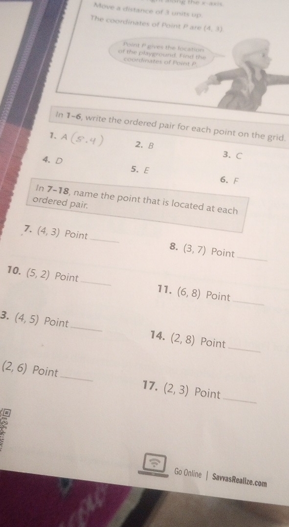 mng the x-axis 
Move a distance of 3 units up. 
The coordinates of Point P are (4,3)
Point P gives the location 
of the playground. Find the 
coordinates of Point P
In 1-6, write the ordered pair for each point on the grid. 
1. A 2. B
3. C
4. D
5. E
6. F
In 7-18, name the point that is located at each 
ordered pair. 
_ 
7. (4,3) Point_ 8. (3,7) Point 
_ 
10. (5,2) Point_ (6,8) Point 
11. 
_ 
3. (4,5) Point _ (2,8)
14. Point 
_
(2,6) Point_ Point 
17. (2,3)
Go Online | SavvasRealize.com