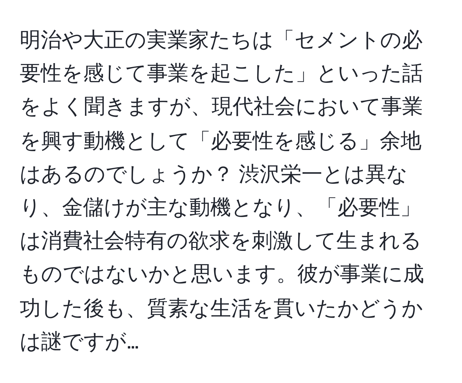 明治や大正の実業家たちは「セメントの必要性を感じて事業を起こした」といった話をよく聞きますが、現代社会において事業を興す動機として「必要性を感じる」余地はあるのでしょうか？ 渋沢栄一とは異なり、金儲けが主な動機となり、「必要性」は消費社会特有の欲求を刺激して生まれるものではないかと思います。彼が事業に成功した後も、質素な生活を貫いたかどうかは謎ですが…