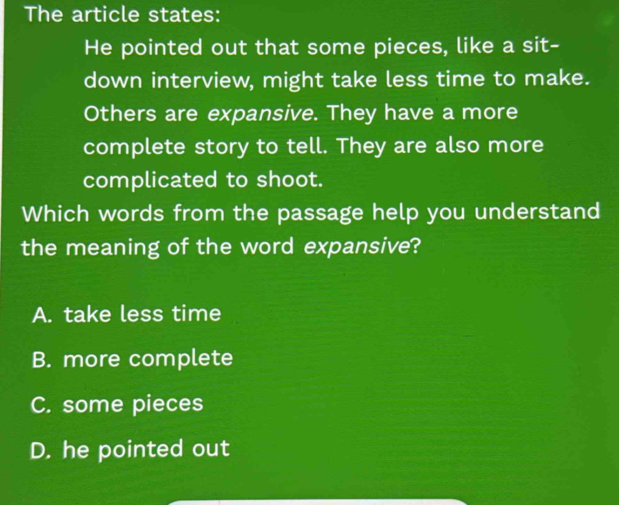 The article states:
He pointed out that some pieces, like a sit-
down interview, might take less time to make.
Others are expansive. They have a more
complete story to tell. They are also more
complicated to shoot.
Which words from the passage help you understand
the meaning of the word expansive?
A. take less time
B. more complete
C. some pieces
D. he pointed out