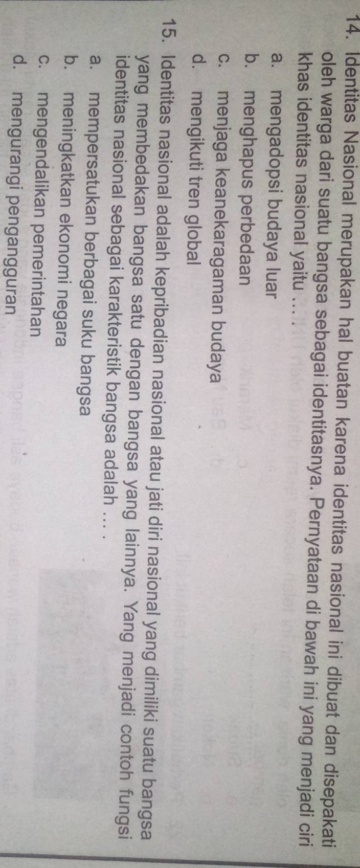 Identitas Nasional merupakan hal buatan karena identitas nasional ini dibuat dan disepakati
oleh warga dari suatu bangsa sebagai identitasnya. Pernyataan di bawah ini yang menjadi ciri
khas identitas nasional yaitu ... .
a. mengadopsi budaya luar
b. menghapus perbedaan
c. menjaga keanekaragaman budaya
d. mengikuti tren global
15. Identitas nasional adalah kepribadian nasional atau jati diri nasional yang dimiliki suatu bangsa
yang membedakan bangsa satu dengan bangsa yang lainnya. Yang menjadi contoh fungsi
identitas nasional sebagai karakteristik bangsa adalah ... .
a. mempersatukan berbagai suku bangsa
b. meningkatkan ekonomi negara
c. mengendalikan pemerintahan
d. mengurangi pengangguran