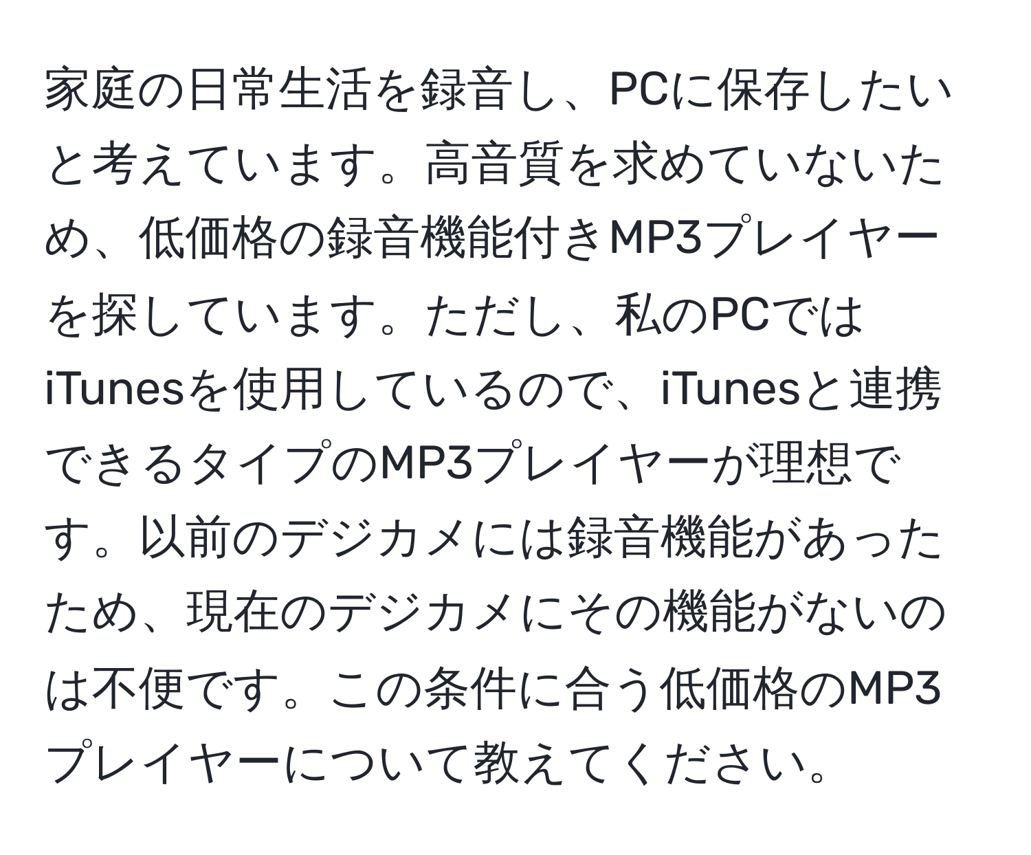 家庭の日常生活を録音し、PCに保存したいと考えています。高音質を求めていないため、低価格の録音機能付きMP3プレイヤーを探しています。ただし、私のPCではiTunesを使用しているので、iTunesと連携できるタイプのMP3プレイヤーが理想です。以前のデジカメには録音機能があったため、現在のデジカメにその機能がないのは不便です。この条件に合う低価格のMP3プレイヤーについて教えてください。