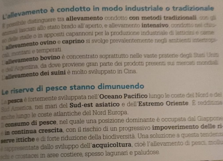 L'allevamento è condotto in modo industriale o tradizionale 
R possibile distinguere tra allevamento condotto con metodi tradizionali con g 
anmalí lasciati allo stato brado all'aperto, e allevamento intensivo, condotto nel chiu 
so delle stalle o in appositi capannoni per la produzione industriale di latticini e care 
Lallevamento ovino e caprino sí svolge prevalentemente negli ambienti intertro 
cali, montani e temperati. 
Lallevamento bovino è concentrato soprattutto nelle vaste praterie degli Stat Unin 
e dell 'Argentina, da dove proviene gran parte dei prodotti presenti sui mercati mondial 
Lallevamento dei suini è molto sviluppato in Cina. 
Le riserve di pesce stanno dimunuendo 
La pesca è fortemente sviluppata nell'Oceano Pacífico lungo le coste del Nord e del 
Sud America, nei mari del Sud-est asiatico e dell'Estremo Oriente. É redditizia 
anche lungo le coste atlantiche del Nord Europa. 
Il consumo di pesce, nel quale una posizione dominante è occupata dal Giappone 
é in continua crescita, con il rischio di un progressivo impoverimento delle ri 
serve ittiche e di forte riduzione della biodiversità. Una soluzione a questa tendenz 
é rappresentata dallo sviluppo dell'acquicoltura, cioè l'allevamento di pesci, mollu 
schi e crostacei in aree costiere, spesso lagunari e paludose.