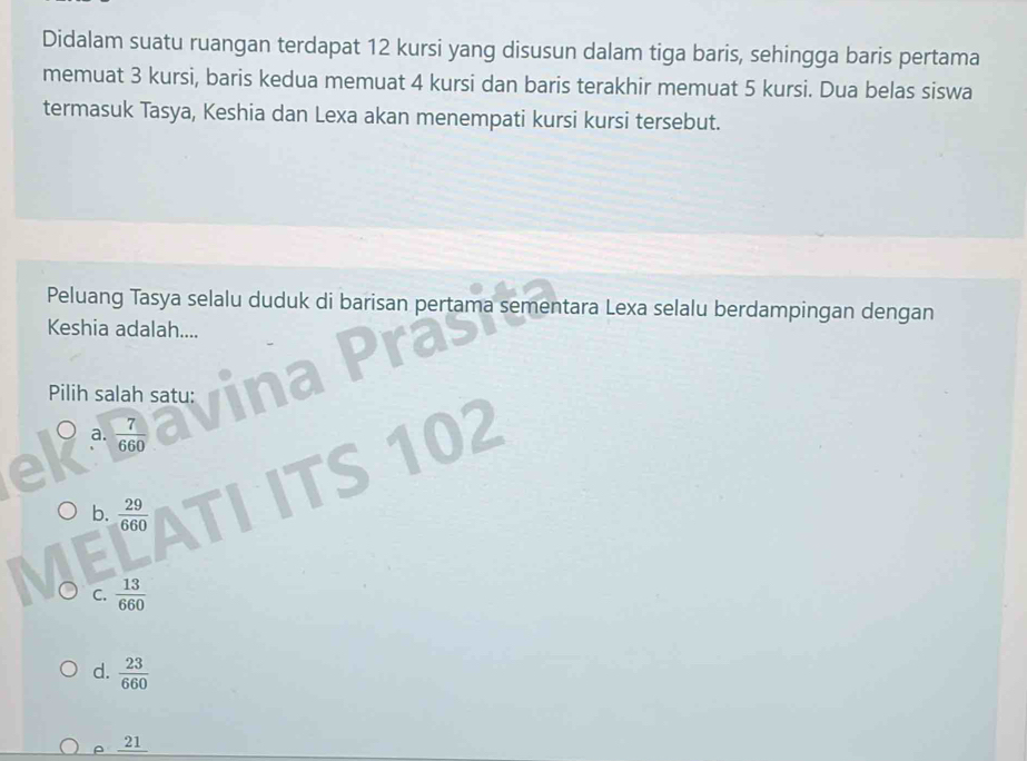 Didalam suatu ruangan terdapat 12 kursi yang disusun dalam tiga baris, sehingga baris pertama
memuat 3 kursi, baris kedua memuat 4 kursi dan baris terakhir memuat 5 kursi. Dua belas siswa
termasuk Tasya, Keshia dan Lexa akan menempati kursi kursi tersebut.
Peluang Tasya selalu duduk di barisan pertama sementara Lexa selalu berdampingan dengan
Keshia adalah....
Pilih salah satu:
a.  7/660  02
b.  29/660 
C.  13/660 
d.  23/660 
ρ 21