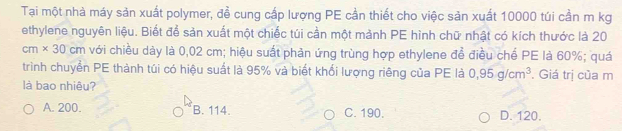 Tại một nhà máy sản xuất polymer, đề cung cấp lượng PE cần thiết cho việc sản xuất 10000 túi cần m kg
ethylene nguyên liệu. Biết để sản xuất một chiếc túi cần một mảnh PE hình chữ nhật có kích thước là 20
cm* 30cm với chiều dày là 0,02 cm; hiệu suất phản ứng trùng hợp ethylene để điều chế PE là 60%; quá
trình chuyển PE thành túi có hiệu suất là 95% và biết khối lượng riêng của PE là 0,95g/cm^3. Giá trị của m
là bao nhiêu?
A. 200. B. 114. C. 190. D. 120.