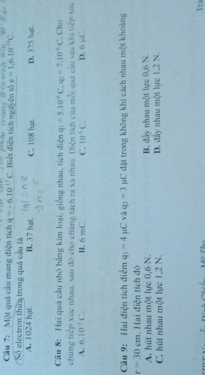 Một quả cầu mang điện tích q=-6.10^(-17)C. Biết điện tích nguyên tố e =1,6.10^(-19)C. 
Số electron thừa trong quả cầu là
A. 1024 hạt. B. 37 hạt. C. 108 hạt. D. 375 hạt.
Câu 8: Hai quả cầu nhỏ bằng kim loại, giống nhau, tích điện q_1=5.10^(-6)C, q_2=7.10^(-6)C. Cho
chúng tiếp xúc nhau, sau đó cho chúng tách ra xa nhau. Điện tích của mỗi quá cầu sau khi tiếp xúc
A. 6.10^(-5)C. B. 6 mC. C. 10^(-6)C. D. 6 µC.
Câu 9: Hai điện tích điểm q_1=4mu C và q_2=3 μC đặt trong không khí cách nhau một khoảng
r=30cm. Hai điện tích đó
A. hút nhau một lực 0,6 N. B. đầy nhau một lực 0,6 N.
C. hút nhau một lực 1, 2 N. D. đầy nhau một lực 1, 2 N.
T Tra