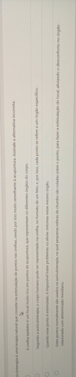 riculoterapia é uma terapia natural que consiste na estimulação de pontos nas orelhas, sendo por isso muito semelhante à acupuntura. Assinale a alternativa incorreta. 
A orelha também é um local muito rico em pontos de acupuntura, que representam os diferentes órgãos do corpo. 
Segundo a auriculoterapia, o corpo humano pode ser representado na orelha, no formato de um feto, e, por isso, cada ponto se refere a um órgão específico. 
Quando esse ponto é estimulado, é impossível tratar problemas ou aliviar sintomas nesse mesmo órgão. 
Estes pontos normalmente são usados na auriculoterapia, na qual pequenas esferas de chumbo são coladas sobre o ponto, para fazer a estimulação do local, aliviando o desconforto no órgão 
relacionado com determinado meridiano.
