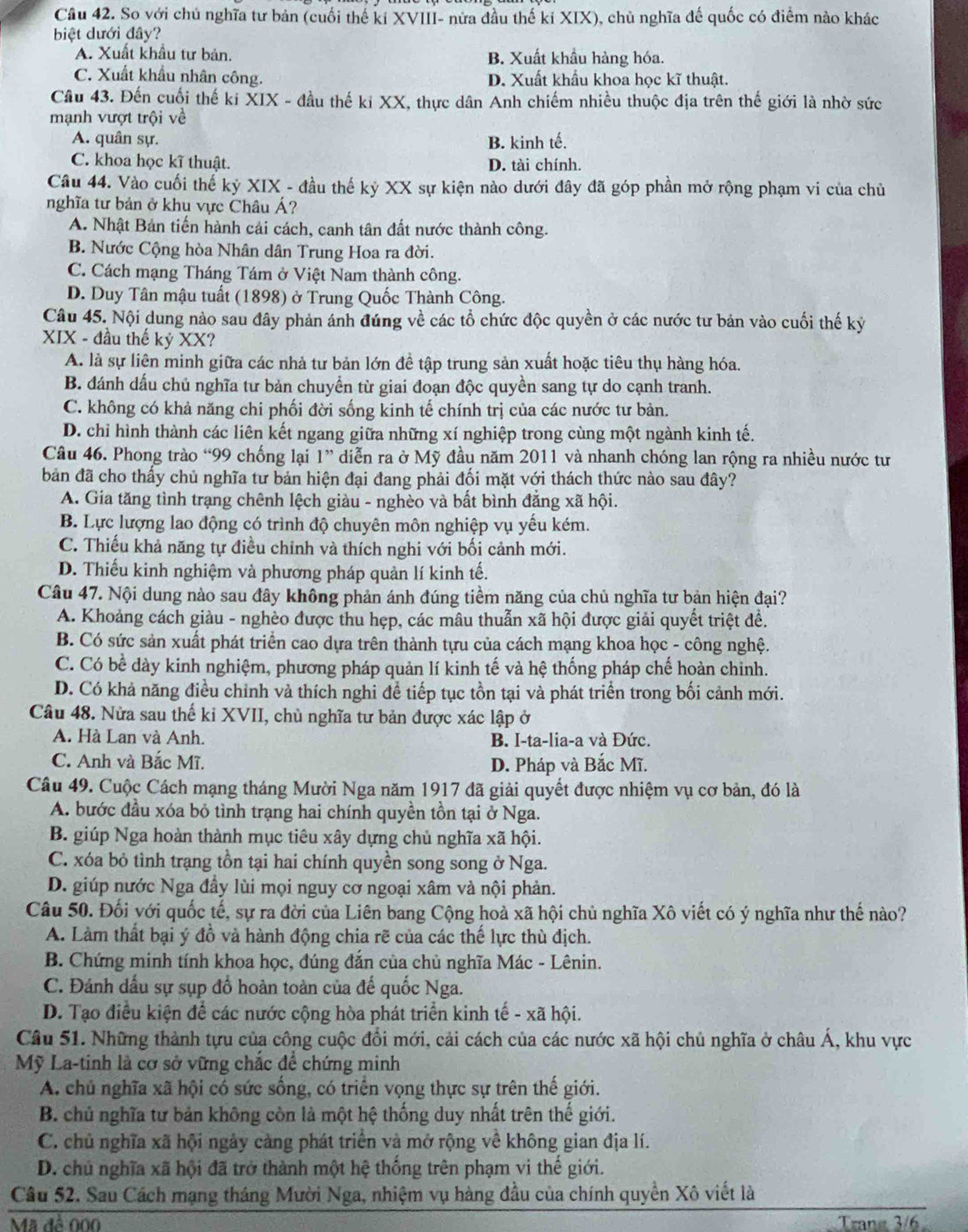 Cầu 42. So với chủ nghĩa tư bản (cuối thế ki XVIII- nửa đầu thế kỉ XIX), chủ nghĩa đế quốc có điểm nào khác
biệt dưới đây?
A. Xuất khẩu tư bản, B. Xuất khẩu hàng hóa.
C. Xuất khẩu nhân công. D. Xuất khẩu khoa học kĩ thuật.
Câu 43. Đến cuối thế ki XIX - đầu thế ki XX, thực dân Anh chiếm nhiều thuộc địa trên thế giới là nhờ sức
mạnh vượt trội về
A. quân sự. B. kinh tế.
C. khoa học kĩ thuật. D. tài chính.
Câu 44. Vào cuối thể kỷ XIX - đầu thế kỷ XX sự kiện nào dưới đây đã góp phần mở rộng phạm vi của chủ
nghĩa tư bản ở khu vực Châu Á?
A. Nhật Bản tiến hành cải cách, canh tân đất nước thành công.
B. Nước Cộng hòa Nhân dân Trung Hoa ra đời.
C. Cách mạng Tháng Tám ở Việt Nam thành công.
D. Duy Tân mậu tuất (1898) ở Trung Quốc Thành Công.
Câu 45. Nội dung nào sau đây phản ánh đúng về các tổ chức độc quyền ở các nước tư bản vào cuối thế kỷ
XIX - đầu thế kỷ XX?
A. là sự liên minh giữa các nhà tư bản lớn đề tập trung sản xuất hoặc tiêu thụ hàng hóa.
B. đánh dấu chủ nghĩa tư bản chuyển từ giai đoạn độc quyền sang tự do cạnh tranh.
C. không có khả năng chi phối đời sống kinh tế chính trị của các nước tư bản.
D. chỉ hình thành các liên kết ngang giữa những xí nghiệp trong cùng một ngành kinh tế.
Câu 46. Phong trào “99 chống lại 1” diễn ra ở Mỹ đầu năm 2011 và nhanh chóng lan rộng ra nhiều nước tư
bản đã cho thấy chủ nghĩa tư bản hiện đại đang phải đối mặt với thách thức nào sau đây?
A. Gia tăng tình trạng chênh lệch giàu - nghèo và bất bình đẳng xã hội.
B. Lực lượng lao động có trình độ chuyên môn nghiệp vụ yếu kém.
C. Thiếu khả năng tự điều chỉnh và thích nghi với bối cảnh mới.
D. Thiếu kinh nghiệm và phương pháp quản lí kinh tế.
Câu 47. Nội dung nào sau đây không phản ánh đúng tiềm năng của chủ nghĩa tư bản hiện đại?
A. Khoảng cách giàu - nghèo được thu hẹp, các mâu thuẫn xã hội được giải quyết triệt đề.
B. Có sức sản xuất phát triển cao dựa trên thành tựu của cách mạng khoa học - công nghệ.
C. Có bề dày kinh nghiệm, phương pháp quản lí kinh tế và hệ thống pháp chế hoàn chinh.
D. Có khả năng điều chỉnh và thích nghi đề tiếp tục tồn tại và phát triển trong bối cảnh mới.
Câu 48. Nửa sau thế ki XVII, chù nghĩa tư bản được xác lập ở
A. Hà Lan và Anh. B. I-ta-lia-a và Đức.
C. Anh và Bắc Mĩ.
D. Pháp và Bắc Mĩ.
Câu 49. Cuộc Cách mạng tháng Mười Nga năm 1917 đã giải quyết được nhiệm vụ cơ bản, đó là
A. bước đầu xóa bỏ tình trạng hai chính quyền tồn tại ở Nga.
B. giúp Nga hoàn thành mục tiêu xây dựng chủ nghĩa xã hội.
C. xóa bỏ tình trạng tồn tại hai chính quyền song song ở Nga.
D. giúp nước Nga đầy lùi mọi nguy cơ ngoại xâm và nội phản.
Câu 50. Đối với quốc tế, sự ra đời của Liên bang Cộng hoà xã hội chủ nghĩa Xô viết có ý nghĩa như thế nào?
A. Làm thất bại ý đồ và hành động chia rẽ của các thế lực thù địch.
B. Chứng minh tính khoa học, đúng đắn của chủ nghĩa Mác - Lênin.
C. Đánh dấu sự sụp đồ hoàn toàn của đế quốc Nga.
D. Tạo điều kiện để các nước cộng hòa phát triển kinh tế - xã hội.
Câu 51. Những thành tựu của công cuộc đổi mới, cải cách của các nước xã hội chủ nghĩa ở châu Á, khu vực
Mỹ La-tinh là cơ sở vững chắc để chứng minh
A. chủ nghĩa xã hội có sức sống, có triển vọng thực sự trên thế giới.
B. chủ nghĩa tư bản không còn là một hệ thống duy nhất trên thế giới.
C. chủ nghĩa xã hội ngày càng phát triển và mở rộng về không gian địa lí.
D. chủ nghĩa xã hội đã trở thành một hệ thống trên phạm vi thế giới.
Câu 52. Sau Cách mạng tháng Mười Nga, nhiệm vụ hàng đầu của chính quyền Xô viết là
Mã để 000 Trane 3/6