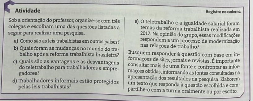 Atividade 
Registre no caderno. 
Sob a orientação do professor, organize-se com três e) O teletrabalho e a igualdade salarial foram 
colegas e escolham uma das questões listadas a temas da reforma trabalhista realizada em 
seguir para realizar uma pesquisa. 2017. Na opinião do grupo, essas modificações 
respondem a um processo de modernização 
a) Como são as leis trabalhistas em outros países? nas relações de trabalho? 
b) Quais foram as mudanças no mundo do tra- Busquem responder à questão com base em in- 
balho após a reforma trabalhista brasileira? formações de sites, jornais e revistas. É importante 
c) Quais são as vantagens e as desvantagens consultar mais de uma fonte e confrontar as infor- 
do teletrabalho para trabalhadores e empre- mações obtidas, informando as fontes consultadas na 
gadores? apresentação dos resultados da pesquisa. Elaborem 
d) Trabalhadores informais estão protegidos um texto que responda à questão escolhida e com- 
pelas leis trabalhistas? partilhe-o com a turma oralmente ou por escrito.