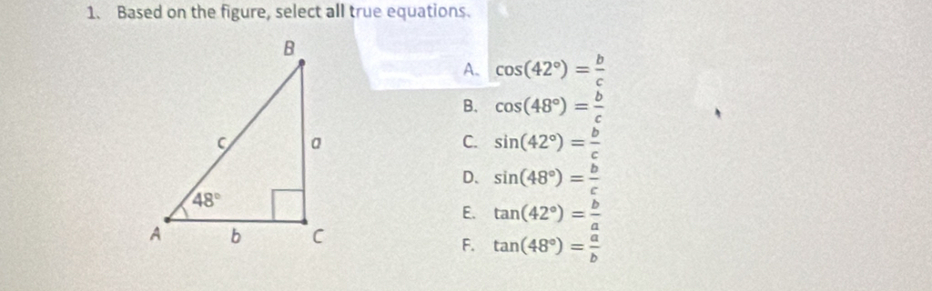 Based on the figure, select all true equations.
A. cos (42°)= b/c 
B. cos (48°)= b/c 
C. sin (42°)= b/c 
D、 sin (48°)= b/c 
E. tan (42°)= b/a 
F. tan (48°)= a/b 