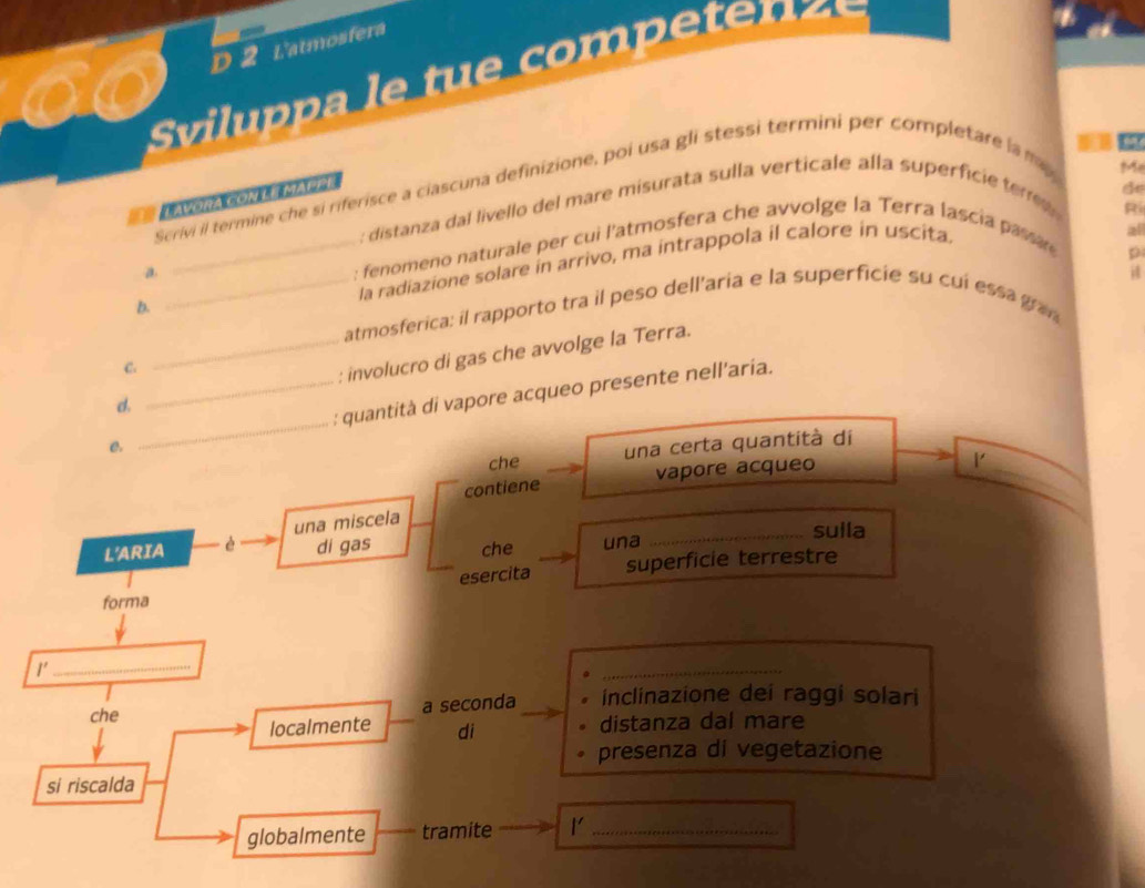 L'atmosfera 
Sil a le t ompe t 

Scrivi il termine che si riferisce a ciascuna definizione, poi usa gli stessi termini per completare la my 
M 
== Layora con le mappa 
: distanza dal livello del mare misurata sulla verticale alla superficie tere 
Ri 
a _ : fenomeno naturale per cui l'atmosfera che avvolge la Terra lascia pasar 
p 
la radiazione solare in arrivo, ma intrappola il calore in uscita. 
all 
i 
b. 
_atmosferica: il rapporto tra il peso dell'aria e la superficie su cuí essa gran 
d _: involucro di gas che avvolge la Terra. 
C. 
e. __: quantità di vapore acqueo presente nell’aria. 
_ 
che una certa quantità di 
contiene vapore acqueo 
L'ARIA è una miscela 
_sulla 
di gas che una 
esercita superficie terrestre 
forma 
1'_ 
_ 
che a seconda inclinazione dei raggi solari 
localmente di distanza dal mare 
presenza di vegetazione 
si riscalda 
globalmente tramite 1'_